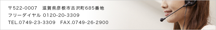 〒522-0007　滋賀県彦根市古沢町685番地　フリーダイヤル 0120-20-3309　TEL.0749-23-3309　FAX.0749-26-2900